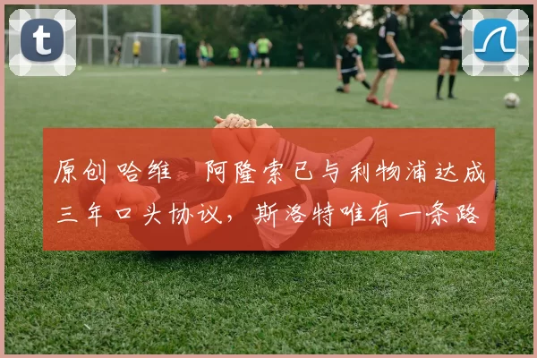 原创 哈维・阿隆索已与利物浦达成三年口头协议，斯洛特唯有一条路可 “翻盘”