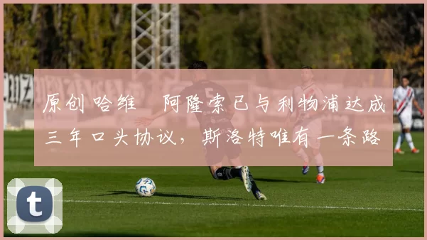 原创 哈维・阿隆索已与利物浦达成三年口头协议，斯洛特唯有一条路可 “翻盘”