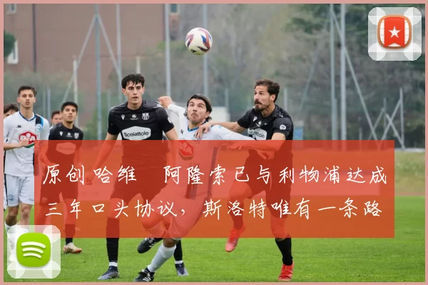 原创 哈维・阿隆索已与利物浦达成三年口头协议，斯洛特唯有一条路可 “翻盘”