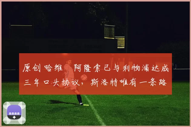 原创 哈维・阿隆索已与利物浦达成三年口头协议，斯洛特唯有一条路可 “翻盘”