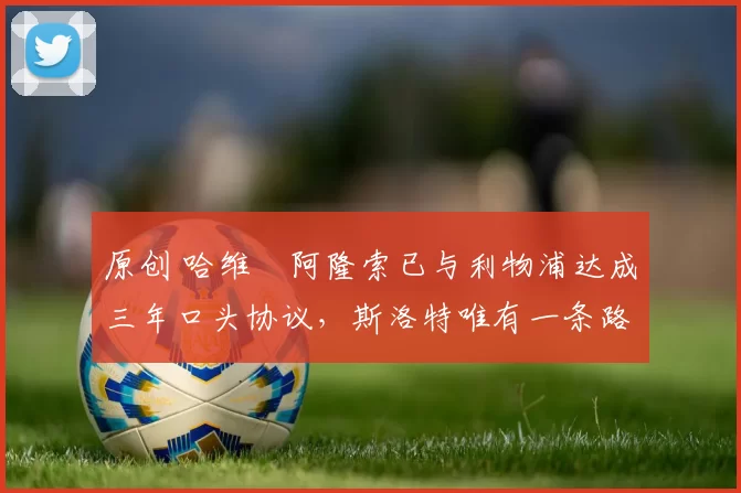 原创 哈维・阿隆索已与利物浦达成三年口头协议，斯洛特唯有一条路可 “翻盘”