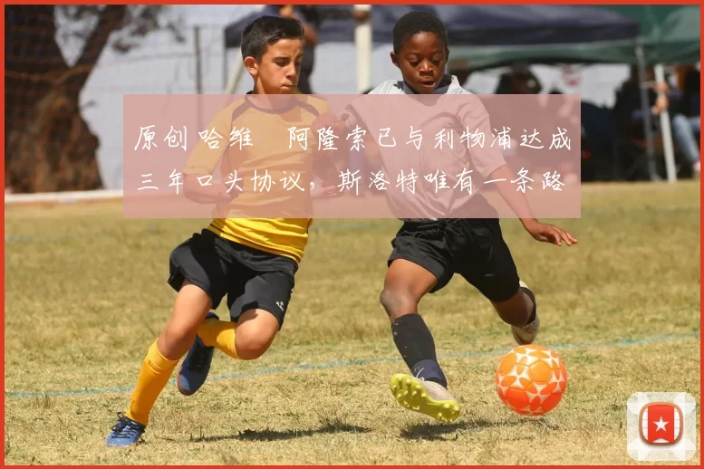 原创 哈维・阿隆索已与利物浦达成三年口头协议，斯洛特唯有一条路可 “翻盘”