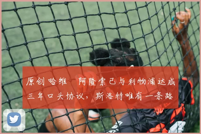 原创 哈维・阿隆索已与利物浦达成三年口头协议，斯洛特唯有一条路可 “翻盘”