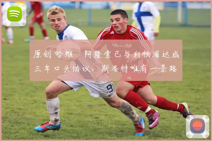 原创 哈维・阿隆索已与利物浦达成三年口头协议，斯洛特唯有一条路可 “翻盘”