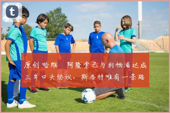 原创 哈维・阿隆索已与利物浦达成三年口头协议，斯洛特唯有一条路可 “翻盘”