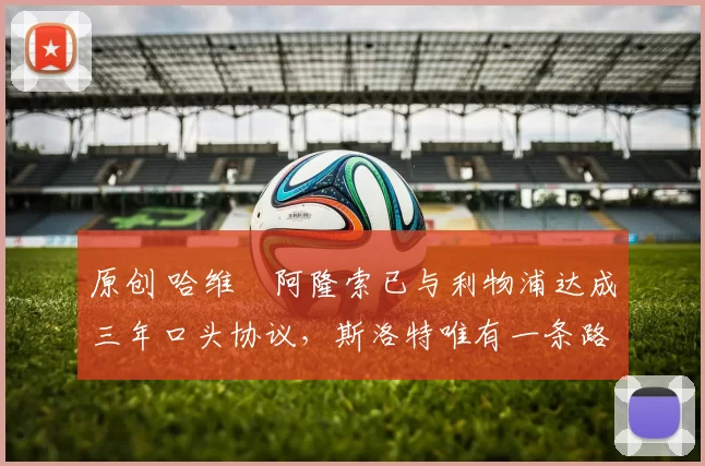 原创 哈维・阿隆索已与利物浦达成三年口头协议，斯洛特唯有一条路可 “翻盘”