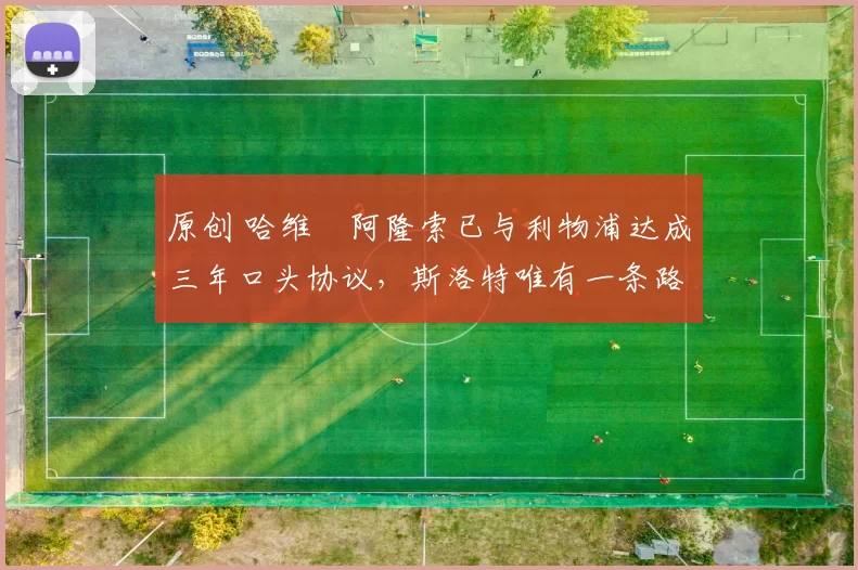 原创 哈维・阿隆索已与利物浦达成三年口头协议，斯洛特唯有一条路可 “翻盘”