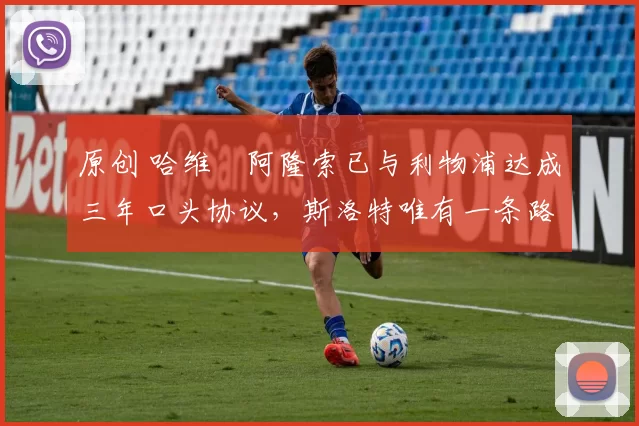 原创 哈维・阿隆索已与利物浦达成三年口头协议，斯洛特唯有一条路可 “翻盘”