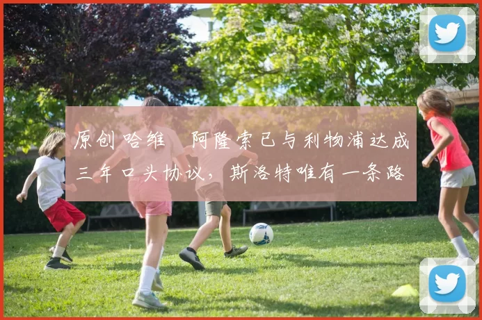 原创 哈维・阿隆索已与利物浦达成三年口头协议，斯洛特唯有一条路可 “翻盘”
