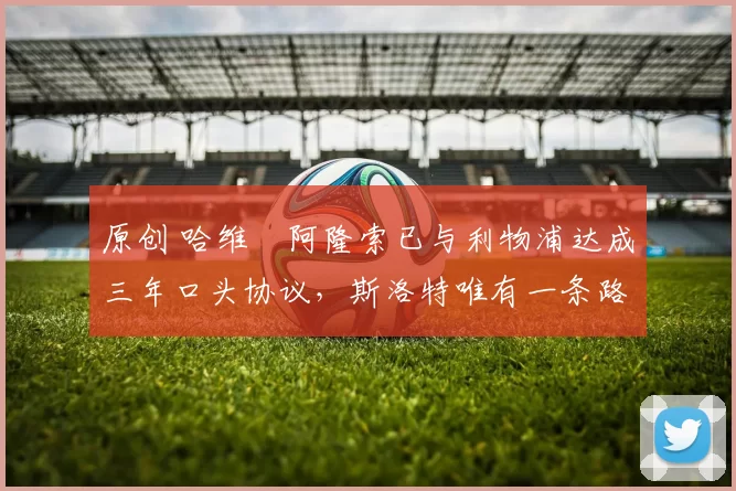 原创 哈维・阿隆索已与利物浦达成三年口头协议，斯洛特唯有一条路可 “翻盘”