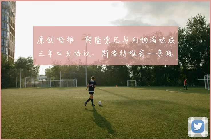 原创 哈维・阿隆索已与利物浦达成三年口头协议，斯洛特唯有一条路可 “翻盘”