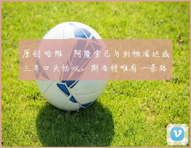 原创 哈维・阿隆索已与利物浦达成三年口头协议，斯洛特唯有一条路可 “翻盘”