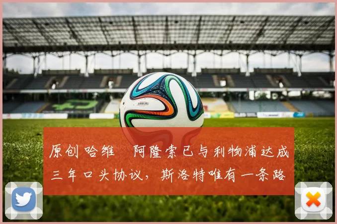 原创 哈维・阿隆索已与利物浦达成三年口头协议，斯洛特唯有一条路可 “翻盘”