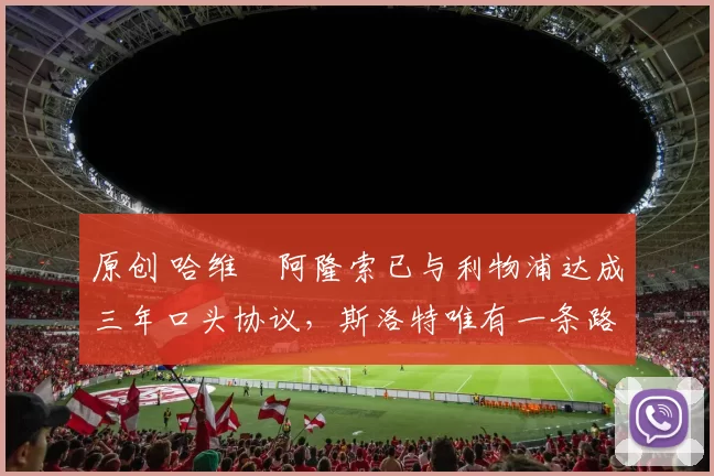 原创 哈维・阿隆索已与利物浦达成三年口头协议，斯洛特唯有一条路可 “翻盘”