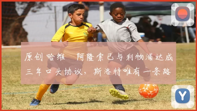 原创 哈维・阿隆索已与利物浦达成三年口头协议，斯洛特唯有一条路可 “翻盘”