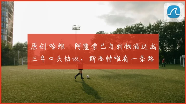 原创 哈维・阿隆索已与利物浦达成三年口头协议，斯洛特唯有一条路可 “翻盘”