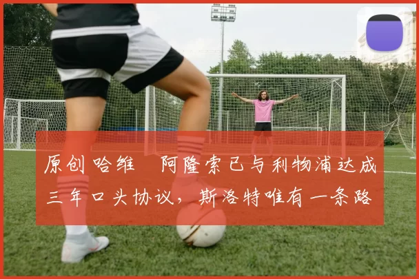 原创 哈维・阿隆索已与利物浦达成三年口头协议，斯洛特唯有一条路可 “翻盘”