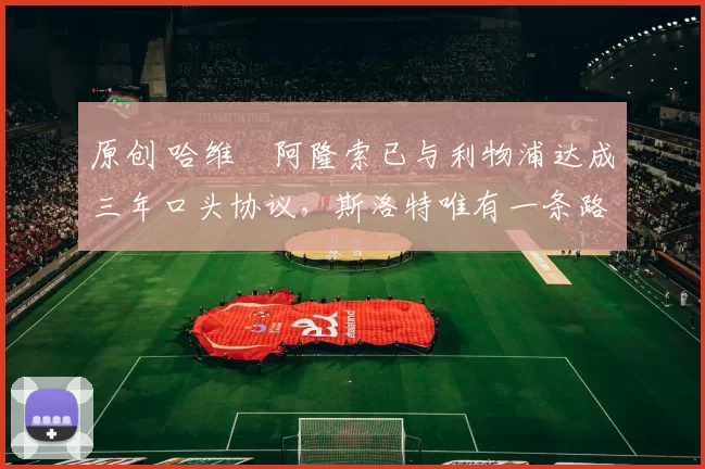 原创 哈维・阿隆索已与利物浦达成三年口头协议，斯洛特唯有一条路可 “翻盘”