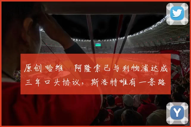 原创 哈维・阿隆索已与利物浦达成三年口头协议，斯洛特唯有一条路可 “翻盘”