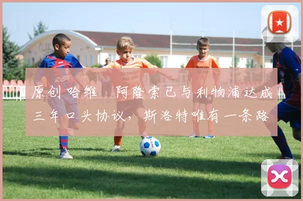 原创 哈维・阿隆索已与利物浦达成三年口头协议，斯洛特唯有一条路可 “翻盘”