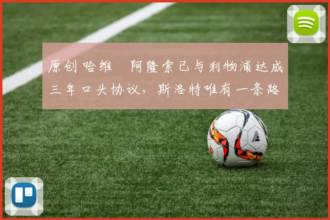 原创 哈维・阿隆索已与利物浦达成三年口头协议，斯洛特唯有一条路可 “翻盘”