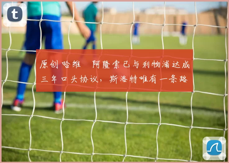 原创 哈维・阿隆索已与利物浦达成三年口头协议，斯洛特唯有一条路可 “翻盘”