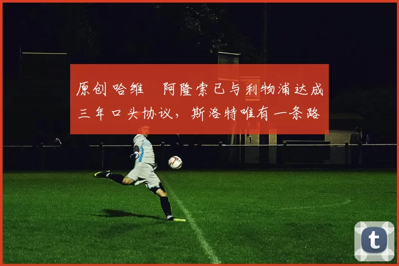 原创 哈维・阿隆索已与利物浦达成三年口头协议，斯洛特唯有一条路可 “翻盘”