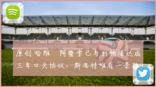 原创 哈维・阿隆索已与利物浦达成三年口头协议，斯洛特唯有一条路可 “翻盘”