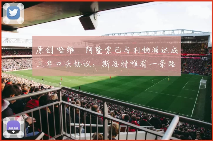 原创 哈维・阿隆索已与利物浦达成三年口头协议，斯洛特唯有一条路可 “翻盘”