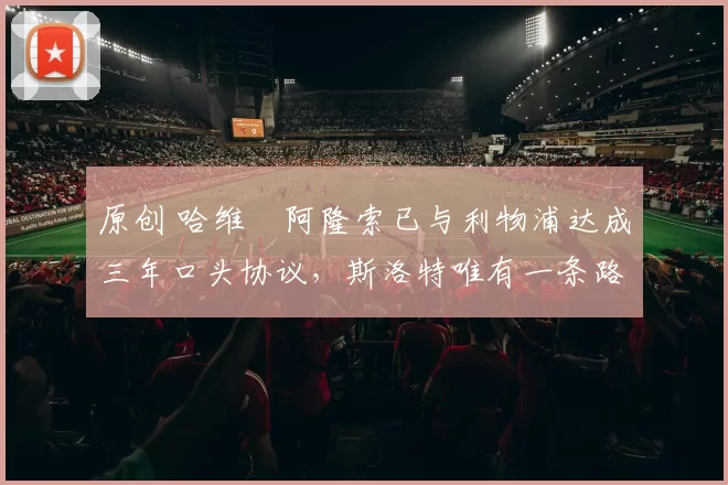 原创 哈维・阿隆索已与利物浦达成三年口头协议，斯洛特唯有一条路可 “翻盘”