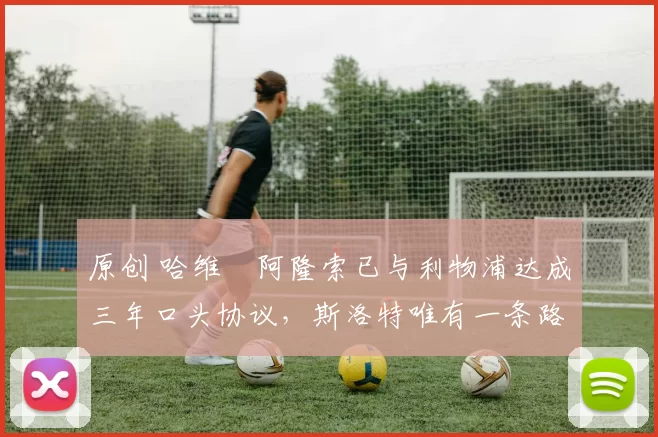 原创 哈维・阿隆索已与利物浦达成三年口头协议，斯洛特唯有一条路可 “翻盘”