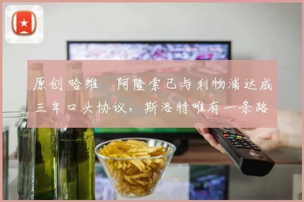 原创 哈维・阿隆索已与利物浦达成三年口头协议，斯洛特唯有一条路可 “翻盘”