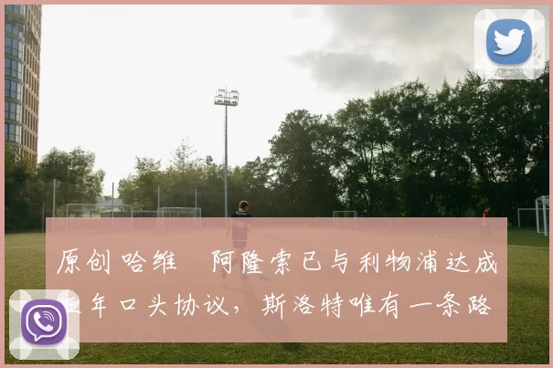 原创 哈维・阿隆索已与利物浦达成三年口头协议，斯洛特唯有一条路可 “翻盘”