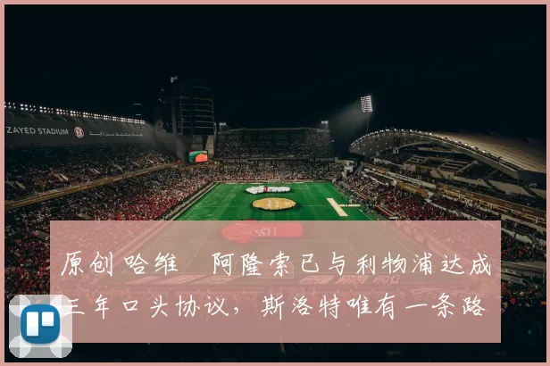 原创 哈维・阿隆索已与利物浦达成三年口头协议，斯洛特唯有一条路可 “翻盘”