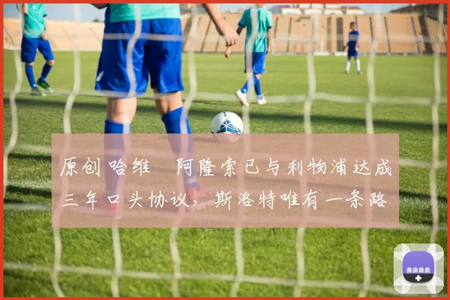 原创 哈维・阿隆索已与利物浦达成三年口头协议，斯洛特唯有一条路可 “翻盘”