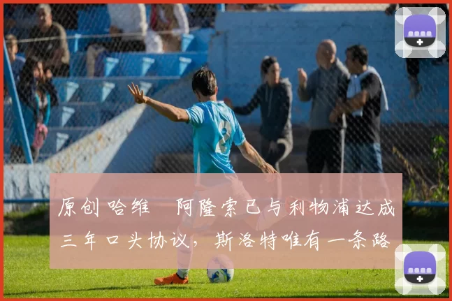 原创 哈维・阿隆索已与利物浦达成三年口头协议，斯洛特唯有一条路可 “翻盘”