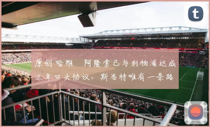 原创 哈维・阿隆索已与利物浦达成三年口头协议，斯洛特唯有一条路可 “翻盘”