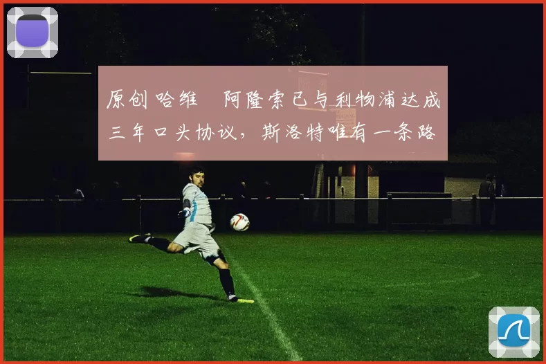 原创 哈维・阿隆索已与利物浦达成三年口头协议，斯洛特唯有一条路可 “翻盘”