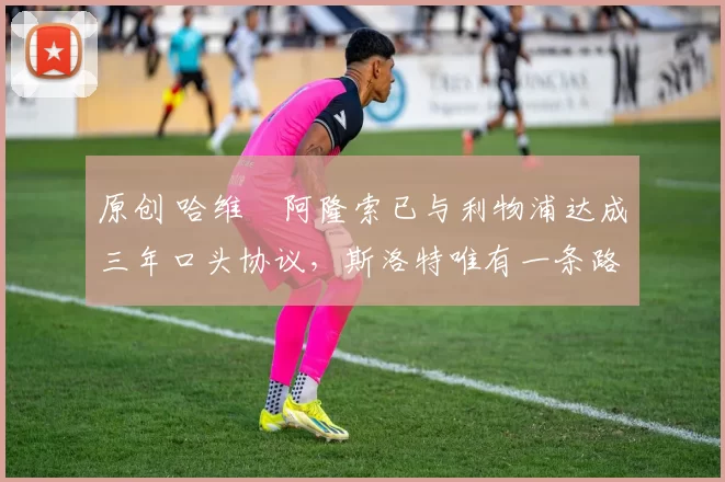 原创 哈维・阿隆索已与利物浦达成三年口头协议，斯洛特唯有一条路可 “翻盘”