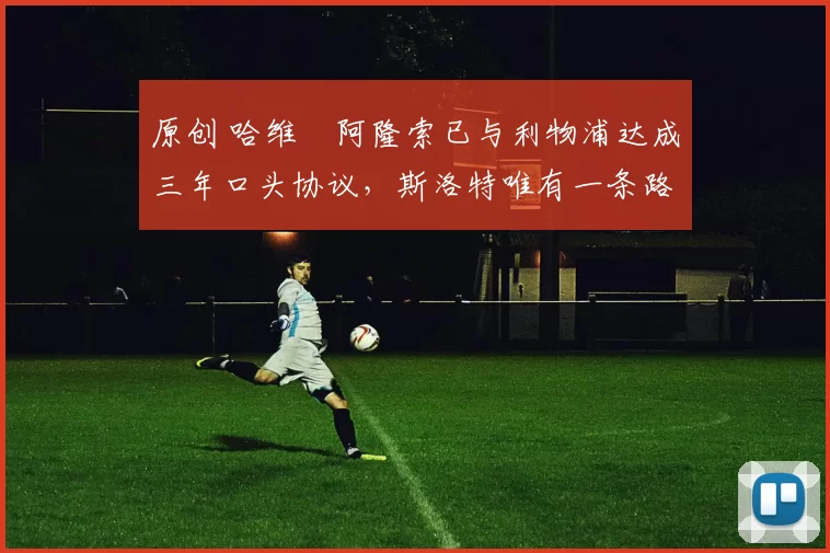 原创 哈维・阿隆索已与利物浦达成三年口头协议,斯洛特唯有一条路可 “翻盘”