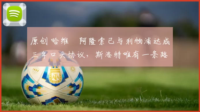 原创 哈维・阿隆索已与利物浦达成三年口头协议，斯洛特唯有一条路可 “翻盘”