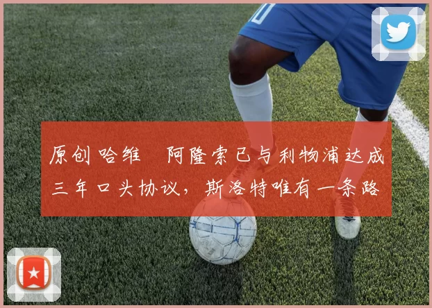 原创 哈维・阿隆索已与利物浦达成三年口头协议，斯洛特唯有一条路可 “翻盘”