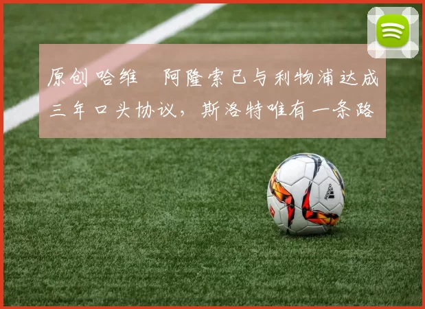 原创 哈维・阿隆索已与利物浦达成三年口头协议，斯洛特唯有一条路可 “翻盘”