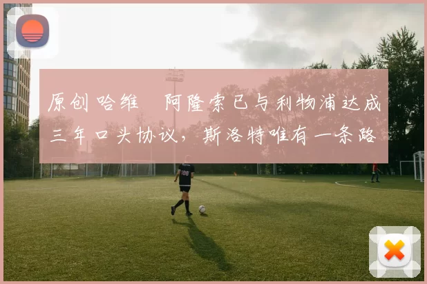 原创 哈维・阿隆索已与利物浦达成三年口头协议，斯洛特唯有一条路可 “翻盘”