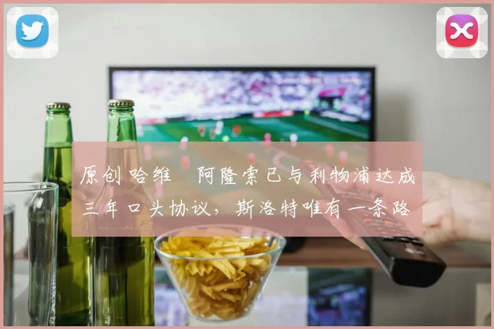 原创 哈维・阿隆索已与利物浦达成三年口头协议，斯洛特唯有一条路可 “翻盘”