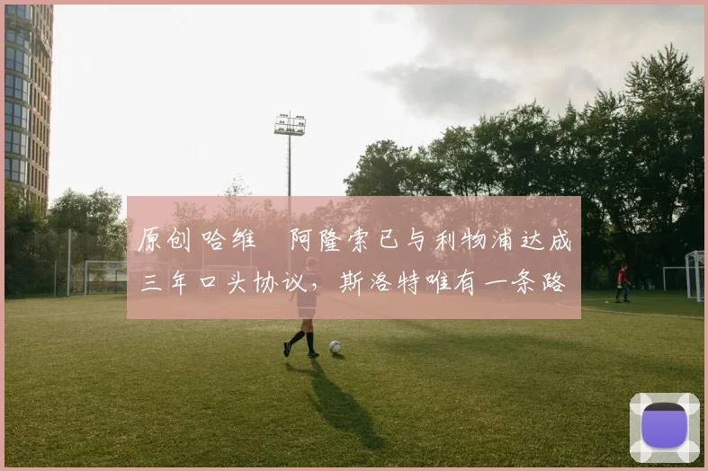 原创 哈维・阿隆索已与利物浦达成三年口头协议，斯洛特唯有一条路可 “翻盘”