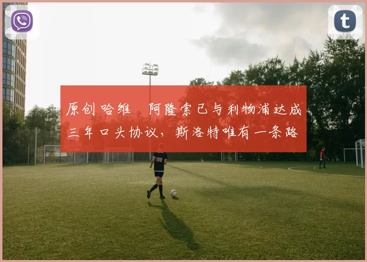 原创 哈维・阿隆索已与利物浦达成三年口头协议，斯洛特唯有一条路可 “翻盘”