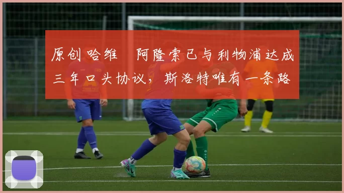 原创 哈维・阿隆索已与利物浦达成三年口头协议,斯洛特唯有一条路可 “翻盘”