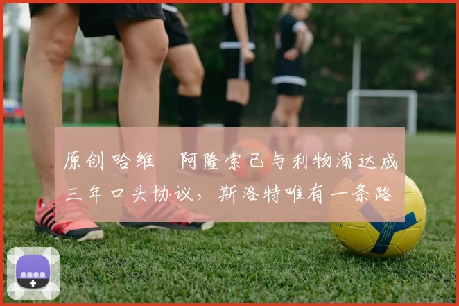 原创 哈维・阿隆索已与利物浦达成三年口头协议，斯洛特唯有一条路可 “翻盘”