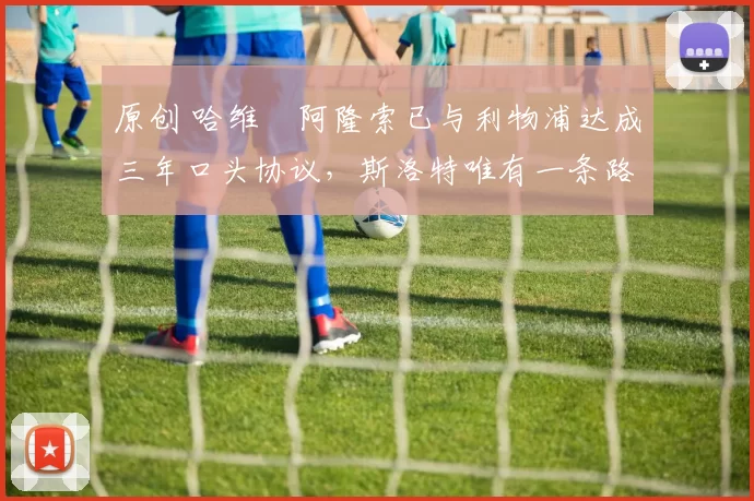 原创 哈维・阿隆索已与利物浦达成三年口头协议，斯洛特唯有一条路可 “翻盘”